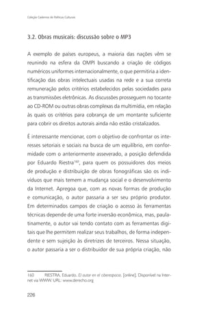 Coleção Cadernos de Políticas Culturais




3.2. Obras musicais: discussão sobre o MP3

A exemplo de países europeus, a maioria das nações vêm se
reunindo na esfera da OMPI buscando a criação de códigos
numéricos uniformes internacionalmente, o que permitiria a iden-
tificação das obras intelectuais usadas na rede e a sua correta
remuneração pelos critérios estabelecidos pelas sociedades para
as transmissões eletrônicas. As discussões prosseguem no tocante
ao CD-ROM ou outras obras complexas da multimídia, em relação
às quais os critérios para cobrança de um montante suficiente
para cobrir os direitos autorais ainda não estão cristalizados.

É interessante mencionar, com o objetivo de confrontar os inte-
resses setoriais e sociais na busca de um equilíbrio, em confor-
midade com o anteriormente asseverado, a posição defendida
por Eduardo Riestra160, para quem os possuidores dos meios
de produção e distribuição de obras fonográficas são os indi-
víduos que mais temem a mudança social e o desenvolvimento
da Internet. Apregoa que, com as novas formas de produção
e comunicação, o autor passaria a ser seu próprio produtor.
Em determinados campos de criação o acesso às ferramentas
técnicas depende de uma forte inversão econômica, mas, paula-
tinamente, o autor vai tendo contato com as ferramentas digi-
tais que lhe permitem realizar seus trabalhos, de forma indepen-
dente e sem sujeição às diretrizes de terceiros. Nessa situação,
o autor passaria a ser o distribuidor de sua própria criação, não



160      RIESTRA, Eduardo. El autor en el ciberespacio. [online]. Disponível na Inter-
net via WWW. URL: www.derecho.org


226
 