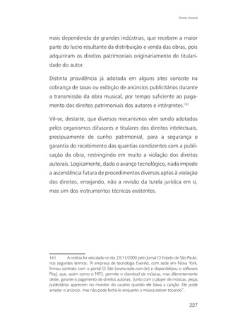 Direito Autoral




mais dependendo de grandes indústrias, que recebem a maior
parte do lucro resultante da distribuição e venda das obras, pois
adquiriram os direitos patrimoniais originariamente de titulari-
dade do autor.

Distinta providência já adotada em alguns sites consiste na
cobrança de taxas ou exibição de anúncios publicitários durante
a transmissão da obra musical, por tempo suficiente ao paga-
mento dos direitos patrimoniais dos autores e intérpretes.161

Vê-se, destarte, que diversos mecanismos vêm sendo adotados
pelos organismos difusores e titulares dos direitos intelectuais,
precipuamente de cunho patrimonial, para a segurança e
garantia do recebimento das quantias condizentes com a publi-
cação da obra, restringindo em muito a violação dos direitos
autorais. Logicamente, dado o avanço tecnológico, nada impede
a ascendência futura de procedimentos diversos aptos à violação
dos direitos, ensejando, não a revisão da tutela jurídica em si,
mas sim dos instrumentos técnicos existentes.




161         A notícia foi veiculada no dia 23/11/2000 pelo Jornal O Estado de São Paulo,
nos seguintes termos: “A empresa de tecnologia EverAd, com sede em Nova York,
firmou contrato com o portal O Site (www.osite.com.br) e disponibilizou o software
PlayJ, que, assim como o MP3, permite o download de músicas, mas diferentemente
deste, garante o pagamento de direitos autorais. ‘Junto com o player de músicas, peças
publicitárias aparecem no monitor do usuário quando ele baixa a canção. Ele pode
arrastar o anúncio, mas não pode fechá-lo enquanto a música estiver tocando”.


                                                                                    227
 