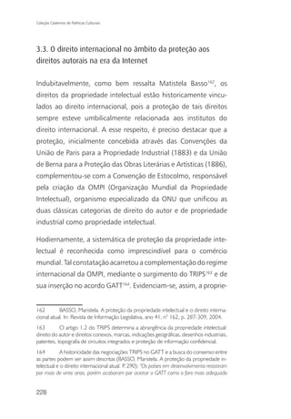 Coleção Cadernos de Políticas Culturais




3.3. O direito internacional no âmbito da proteção aos
direitos autorais na era da Internet

Indubitavelmente, como bem ressalta Matistela Basso162, os
direitos da propriedade intelectual estão historicamente vincu-
lados ao direito internacional, pois a proteção de tais direitos
sempre esteve umbilicalmente relacionada aos institutos do
direito internacional. A esse respeito, é preciso destacar que a
proteção, inicialmente concebida através das Convenções da
União de Paris para a Propriedade Industrial (1883) e da União
de Berna para a Proteção das Obras Literárias e Artísticas (1886),
complementou-se com a Convenção de Estocolmo, responsável
pela criação da OMPI (Organização Mundial da Propriedade
Intelectual), organismo especializado da ONU que unificou as
duas clássicas categorias de direito do autor e de propriedade
industrial como propriedade intelectual.

Hodiernamente, a sistemática de proteção da propriedade inte-
lectual é reconhecida como imprescindível para o comércio
mundial. Tal constatação acarretou a complementação do regime
internacional da OMPI, mediante o surgimento do TRIPS163 e de
sua inserção no acordo GATT164. Evidenciam-se, assim, a proprie-


162        BASSO, Maristela. A proteção da propriedade intelectual e o direito interna-
cional atual. In: Revista de Informação Legislativa, ano 41, n° 162, p. 287-309, 2004.
163        O artigo 1.2 do TRIPS determina a abrangência da propriedade intelectual:
direito do autor e direitos conexos, marcas, indicações geográficas, desenhos industriais,
patentes, topografia de circuitos integrados e proteção de informação confidencial.
164         A historicidade das negociações TRIPS no GATT e a busca do consenso entre
as partes podem ser assim descritas (BASSO, Maristela. A proteção da propriedade in-
telectual e o direito internacional atual. P 290): “Os países em desenvolvimento resistiram
                                            .
por mais de vinte anos, porém acabaram por aceitar o GATT como o foro mais adequado


228
 