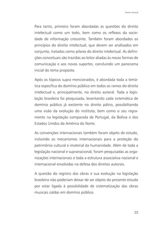 Direito Autoral




Para tanto, primeiro foram abordadas as questões do direito
intelectual como um todo, bem como os reflexos da socie-
dade de informação crescente. Também foram abordados os
princípios do direito intelectual, que devem ser analisados em
conjunto, tratados como pilares do direito intelectual. As defini-
ções conceituais são trazidas ao leitor aliadas às novas formas de
comunicação e aos novos suportes, concluindo um panorama
inicial do tema proposto.

Após os tópicos supra mencionados, é abordada toda a temá-
tica específica do domínio público em todos os ramos do direito
intelectual e, principalmente, no direito autoral. Toda a legis-
lação brasileira foi pesquisada, levantando cada sistemática de
domínio público já existente no direito pátrio, possibilitando
uma visão da evolução do instituto, bem como o seu regra-
mento na legislação comparada de Portugal, da Bolívia e dos
Estados Unidos da América do Norte.

As convenções internacionais também foram objeto de estudo,
incluindo os mecanismos internacionais para a proteção do
patrimônio cultural e imaterial da humanidade. Além de toda a
legislação nacional e supranacional, foram pesquisadas as orga-
nizações internacionais e toda a estrutura associativa nacional e
internacional envolvidas na defesa dos direitos autorais.

A questão do registro das obras e sua evolução na legislação
brasileira não poderiam deixar de ser objeto do presente estudo
por estar ligada à possibilidade de sistematização das obras
musicais caídas em domínio público.




                                                                   23
 