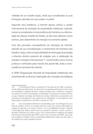 Coleção Cadernos de Políticas Culturais




nalidade de um Estado-nação, ainda que consideradas as suas
limitações advindas da nova ordem mundial.

Seguindo essa tendência, a Internet apenas ratifica o caráter
internacional da proteção da propriedade intelectual, especial-
mente se considerada a transcendência de fronteiras e a reformu-
lação do clássico modelo de Estado, já não mais soberano como
outrora, pois dependente da inserção na economia global.

Uma das principais conseqüências da utilização da Internet,
advinda da sua mundialização e rompimento de fronteiras dos
Estados-nação, está na impossibilidade de efetivação da proteção
a diversos direitos passíveis de violação sem a celebração de
acordos e tratados internacionais165, reconhecidos como normas
jurídicas e ratificados pela maioria dos países166, dada a trans-
cendência territorial da Internet.

A OMPI (Organização Mundial da Propriedade Intelectual) vem
reconhecendo as diversas implicações das inovações tecnológicas



165        A Convenção de Berna, concluída em 9 de setembro de 1886, e posterior-
mente aditada periodicamente, em decorrência do aperfeiçoamento técnico dos meios
de reprodução e utilização das obras, obriga os Estados que a ratificaram a assegurar
aos autores um mínimo de proteção, universalizado. No tocante aos direitos vizinhos,
ou seja, referente à proteção dos direitos dos artistas, intérpretes ou executantes, dos
produtores de fonogramas e dos organismos de radiodifusão, a Convenção de maior
repercussão e importância é a de Roma, assinada em 1961.
166        Essa necessidade é facilmente compreendida a partir da verificação de que na
Internet, qualquer usuário, em qualquer parte do mundo, tem acesso à informação em
questão de segundos a um preço irrisório, e com a possibilidade de poder manipular
a informação que obteve, pode imprimi-la, guardá-la, reenviá-la a outros usuários e
até fazê-lo utilizando seu próprio nome. Faz-se imprescindível a existência de tratados
internacionais administrados pela OMPI, assim como os acordos da ADPIC, para evitar
que os delitos cometidos contra a propriedade intelectual em países que não sejam o
de residência do usuário quedem impunes.


230
 
