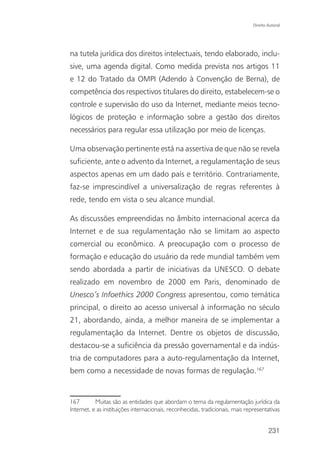 Direito Autoral




na tutela jurídica dos direitos intelectuais, tendo elaborado, inclu-
sive, uma agenda digital. Como medida prevista nos artigos 11
e 12 do Tratado da OMPI (Adendo à Convenção de Berna), de
competência dos respectivos titulares do direito, estabelecem-se o
controle e supervisão do uso da Internet, mediante meios tecno-
lógicos de proteção e informação sobre a gestão dos direitos
necessários para regular essa utilização por meio de licenças.

Uma observação pertinente está na assertiva de que não se revela
suficiente, ante o advento da Internet, a regulamentação de seus
aspectos apenas em um dado país e território. Contrariamente,
faz-se imprescindível a universalização de regras referentes à
rede, tendo em vista o seu alcance mundial.

As discussões empreendidas no âmbito internacional acerca da
Internet e de sua regulamentação não se limitam ao aspecto
comercial ou econômico. A preocupação com o processo de
formação e educação do usuário da rede mundial também vem
sendo abordada a partir de iniciativas da UNESCO. O debate
realizado em novembro de 2000 em Paris, denominado de
Unesco’s Infoethics 2000 Congress apresentou, como temática
principal, o direito ao acesso universal à informação no século
21, abordando, ainda, a melhor maneira de se implementar a
regulamentação da Internet. Dentre os objetos de discussão,
destacou-se a suficiência da pressão governamental e da indús-
tria de computadores para a auto-regulamentação da Internet,
bem como a necessidade de novas formas de regulação.167


167        Muitas são as entidades que abordam o tema da regulamentação jurídica da
Internet, e as instituições internacionais, reconhecidas, tradicionais, mais representativas


                                                                                        231
 