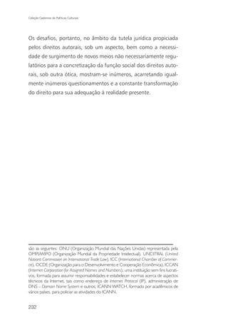 Coleção Cadernos de Políticas Culturais




Os desafios, portanto, no âmbito da tutela jurídica propiciada
pelos direitos autorais, sob um aspecto, bem como a necessi-
dade de surgimento de novos meios não necessariamente regu-
latórios para a concretização da função social dos direitos auto-
rais, sob outra ótica, mostram-se inúmeros, acarretando igual-
mente inúmeros questionamentos e a constante transformação
do direito para sua adequação à realidade presente.




são as seguintes: ONU (Organização Mundial das Nações Unidas) representada pela
OMPI/WIPO (Organização Mundial da Propriedade Intelectual), UNCITRAL (United
Nations Commission on International Trade Law), ICC (International Chamber of Commer-
ce), OCDE (Organização para o Desenvolvimento e Cooperação Econômica), ICCAN
(Internet Corporation for Assigned Names and Numbers), uma instituição sem fins lucrati-
vos, formada para assumir responsabilidades e estabelecer normas acerca de aspectos
técnicos da Internet, tais como endereço de Internet Protocol (IP), administração de
DNS – Domain Name System e outros; ICANN WATCH, formado por acadêmicos de
vários países, para policiar as atividades do ICANN.


232
 