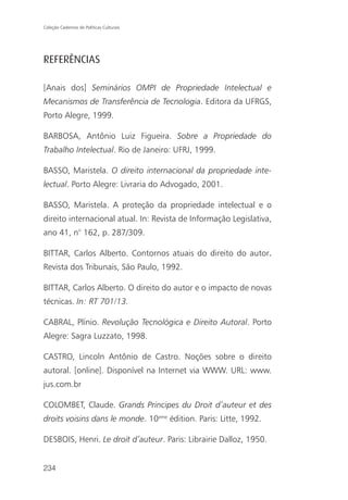 Coleção Cadernos de Políticas Culturais




REFERÊNCIAS

[Anais dos] Seminários OMPI de Propriedade Intelectual e
Mecanismos de Transferência de Tecnologia. Editora da UFRGS,
Porto Alegre, 1999.

BARBOSA, Antônio Luiz Figueira. Sobre a Propriedade do
Trabalho Intelectual. Rio de Janeiro: UFRJ, 1999.

BASSO, Maristela. O direito internacional da propriedade inte-
lectual. Porto Alegre: Livraria do Advogado, 2001.

BASSO, Maristela. A proteção da propriedade intelectual e o
direito internacional atual. In: Revista de Informação Legislativa,
ano 41, n° 162, p. 287/309.

BITTAR, Carlos Alberto. Contornos atuais do direito do autor.
Revista dos Tribunais, São Paulo, 1992.

BITTAR, Carlos Alberto. O direito do autor e o impacto de novas
técnicas. In: RT 701/13.

CABRAL, Plínio. Revolução Tecnológica e Direito Autoral. Porto
Alegre: Sagra Luzzato, 1998.

CASTRO, Lincoln Antônio de Castro. Noções sobre o direito
autoral. [online]. Disponível na Internet via WWW. URL: www.
jus.com.br

COLOMBET, Claude. Grands Principes du Droit d’auteur et des
droits voisins dans le monde. 10eme édition. Paris: Litte, 1992.

DESBOIS, Henri. Le droit d’auteur. Paris: Librairie Dalloz, 1950.


234
 