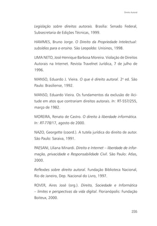 Direito Autoral




Legislação sobre direitos autorais. Brasília: Senado Federal,
Subsecretaria de Edições Técnicas, 1999.

HAMMES, Bruno Jorge. O Direito da Propriedade Intelectual:
subsídios para o ensino. São Leopoldo: Unisinos, 1998.

LIMA NETO, José Henrique Barbosa Moreira. Violação de Direitos
Autorais na Internet. Revista Travelnet Jurídica, 7 de julho de
1996.

MANSO, Eduardo J. Vieira. O que é direito autoral. 2a ed. São
Paulo: Brasiliense, 1992.

MANSO, Eduardo Vieira. Os fundamentos da exclusão de ilici-
tude em atos que contrariam direitos autorais. In: RT-557/255,
março de 1982.

MOREIRA, Renato de Castro. O direito à liberdade informática.
In: RT-778/17, agosto de 2000.

NAZO, Georgette (coord.). A tutela jurídica do direito de autor.
São Paulo: Saraiva, 1991.

PAESANI, Liliana Minardi. Direito e Internet – liberdade de infor-
mação, privacidade e Responsabilidade Civil. São Paulo: Atlas,
2000.

Reflexões sobre direito autoral. Fundação Biblioteca Nacional,
Rio de Janeiro, Dep. Nacional do Livro, 1997.

ROVER, Aires José (org.). Direito, Sociedade e Informática
– limites e perspectivas da vida digital. Florianópolis: Fundação
Boiteux, 2000.


                                                                 235
 