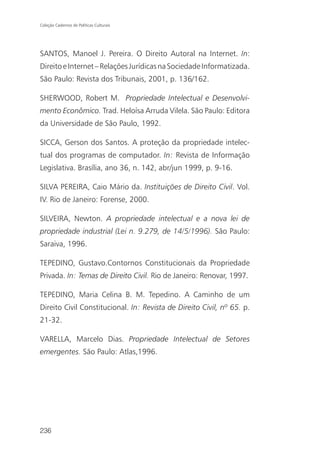 Coleção Cadernos de Políticas Culturais




SANTOS, Manoel J. Pereira. O Direito Autoral na Internet. In:
Direito e Internet – Relações Jurídicas na Sociedade Informatizada.
São Paulo: Revista dos Tribunais, 2001, p. 136/162.

SHERWOOD, Robert M. Propriedade Intelectual e Desenvolvi-
mento Econômico. Trad. Heloísa Arruda Vilela. São Paulo: Editora
da Universidade de São Paulo, 1992.

SICCA, Gerson dos Santos. A proteção da propriedade intelec-
tual dos programas de computador. In: Revista de Informação
Legislativa. Brasília, ano 36, n. 142, abr/jun 1999, p. 9-16.

SILVA PEREIRA, Caio Mário da. Instituições de Direito Civil. Vol.
IV. Rio de Janeiro: Forense, 2000.

SILVEIRA, Newton. A propriedade intelectual e a nova lei de
propriedade industrial (Lei n. 9.279, de 14/5/1996). São Paulo:
Saraiva, 1996.

TEPEDINO, Gustavo.Contornos Constitucionais da Propriedade
Privada. In: Temas de Direito Civil. Rio de Janeiro: Renovar, 1997.

TEPEDINO, Maria Celina B. M. Tepedino. A Caminho de um
Direito Civil Constitucional. In: Revista de Direito Civil, nº 65. p.
21-32.

VARELLA, Marcelo Dias. Propriedade Intelectual de Setores
emergentes. São Paulo: Atlas,1996.




236
 