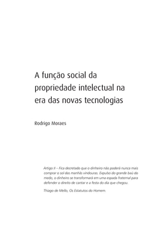 A função social da
propriedade intelectual na
era das novas tecnologias

Rodrigo Moraes




    Artigo II – Fica decretado que o dinheiro não poderá nunca mais
    comprar o sol das manhãs vindouras. Expulso do grande baú do
    medo, o dinheiro se transformará em uma espada fraternal para
    defender o direito de cantar e a festa do dia que chegou.

    Thiago de Mello, Os Estatutos do Homem.
 