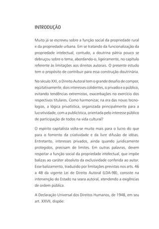 INTRODUÇÃO

Muito já se escreveu sobre a função social da propriedade rural
e da propriedade urbana. Em se tratando da funcionalização da
propriedade intelectual, contudo, a doutrina pátria pouco se
debruçou sobre o tema, abordando-o, ligeiramente, no capítulo
referente às limitações aos direitos autorais. O presente estudo
tem o propósito de contribuir para essa construção doutrinária.

No século XXI, o Direito Autoral tem o grande desafio de compor,
eqüitativamente, dois interesses colidentes, o privado e o público,
evitando tendências extremistas, exacerbações no exercício dos
respectivos titulares. Como harmonizar, na era das novas tecno-
logias, a lógica privatística, organizada principalmente para a
lucratividade, com a publicística, orientada pelo interesse público
de participação de todos na vida cultural?

O espírito capitalista volta-se muito mais para o lucro do que
para o fomento da criatividade e da livre difusão de idéias.
Entretanto, interesses privados, ainda quando juridicamente
protegidos, precisam de limites. Em outras palavras, devem
respeitar a função social da propriedade intelectual, que impõe
balizas ao caráter absoluto da exclusividade conferida ao autor.
Esse balizamento, traduzido por limitações previstas nos arts. 46
a 48 da vigente Lei de Direito Autoral (LDA-98), consiste na
intervenção do Estado na seara autoral, atendendo a exigências
de ordem pública.

A Declaração Universal dos Direitos Humanos, de 1948, em seu
art. XXVII, dispõe:
 