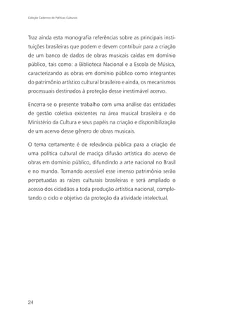 Coleção Cadernos de Políticas Culturais




Traz ainda esta monografia referências sobre as principais insti-
tuições brasileiras que podem e devem contribuir para a criação
de um banco de dados de obras musicais caídas em domínio
público, tais como: a Biblioteca Nacional e a Escola de Música,
caracterizando as obras em domínio público como integrantes
do patrimônio artístico cultural brasileiro e ainda, os mecanismos
processuais destinados à proteção desse inestimável acervo.

Encerra-se o presente trabalho com uma análise das entidades
de gestão coletiva existentes na área musical brasileira e do
Ministério da Cultura e seus papéis na criação e disponibilização
de um acervo desse gênero de obras musicais.

O tema certamente é de relevância pública para a criação de
uma política cultural de maciça difusão artística do acervo de
obras em domínio público, difundindo a arte nacional no Brasil
e no mundo. Tornando acessível esse imenso patrimônio serão
perpetuadas as raízes culturais brasileiras e será ampliado o
acesso dos cidadãos a toda produção artística nacional, comple-
tando o ciclo e objetivo da proteção da atividade intelectual.




24
 