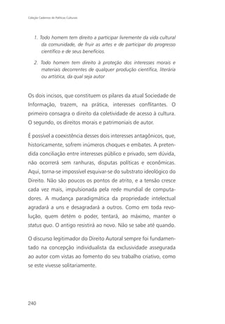 Coleção Cadernos de Políticas Culturais




    1. Todo homem tem direito a participar livremente da vida cultural
        da comunidade, de fruir as artes e de participar do progresso
        científico e de seus benefícios.

    2. Todo homem tem direito à proteção dos interesses morais e
       materiais decorrentes de qualquer produção científica, literária
       ou artística, da qual seja autor


Os dois incisos, que constituem os pilares da atual Sociedade de
Informação, trazem, na prática, interesses conflitantes. O
primeiro consagra o direito da coletividade de acesso à cultura.
O segundo, os direitos morais e patrimoniais de autor.

É possível a coexistência desses dois interesses antagônicos, que,
historicamente, sofrem inúmeros choques e embates. A preten-
dida conciliação entre interesses público e privado, sem dúvida,
não ocorrerá sem ranhuras, disputas políticas e econômicas.
Aqui, torna-se impossível esquivar-se do substrato ideológico do
Direito. Não são poucos os pontos de atrito, e a tensão cresce
cada vez mais, impulsionada pela rede mundial de computa-
dores. A mudança paradigmática da propriedade intelectual
agradará a uns e desagradará a outros. Como em toda revo-
lução, quem detém o poder, tentará, ao máximo, manter o
status quo. O antigo resistirá ao novo. Não se sabe até quando.

O discurso legitimador do Direito Autoral sempre foi fundamen-
tado na concepção individualista da exclusividade assegurada
ao autor com vistas ao fomento do seu trabalho criativo, como
se este vivesse solitariamente.




240
 