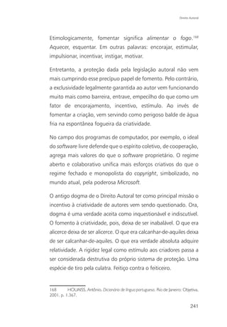 Direito Autoral




Etimologicamente, fomentar significa alimentar o fogo.168
Aquecer, esquentar. Em outras palavras: encorajar, estimular,
impulsionar, incentivar, instigar, motivar.

Entretanto, a proteção dada pela legislação autoral não vem
mais cumprindo esse precípuo papel de fomento. Pelo contrário,
a exclusividade legalmente garantida ao autor vem funcionando
muito mais como barreira, entrave, empecilho do que como um
fator de encorajamento, incentivo, estímulo. Ao invés de
fomentar a criação, vem servindo como perigoso balde de água
fria na espontânea fogueira da criatividade.

No campo dos programas de computador, por exemplo, o ideal
do software livre defende que o espírito coletivo, de cooperação,
agrega mais valores do que o software proprietário. O regime
aberto e colaborativo unifica mais esforços criativos do que o
regime fechado e monopolista do copyright, simbolizado, no
mundo atual, pela poderosa Microsoft.

O antigo dogma de o Direito Autoral ter como principal missão o
incentivo à criatividade de autores vem sendo questionado. Ora,
dogma é uma verdade aceita como inquestionável e indiscutível.
O fomento à criatividade, pois, deixa de ser inabalável. O que era
alicerce deixa de ser alicerce. O que era calcanhar-de-aquiles deixa
de ser calcanhar-de-aquiles. O que era verdade absoluta adquire
relatividade. A rigidez legal como estímulo aos criadores passa a
ser considerada destrutiva do próprio sistema de proteção. Uma
espécie de tiro pela culatra. Feitiço contra o feiticeiro.


168       HOUAISS, Antônio. Dicionário de língua portuguesa. Rio de Janeiro: Objetiva,
2001. p. 1.367.

                                                                                   241
 