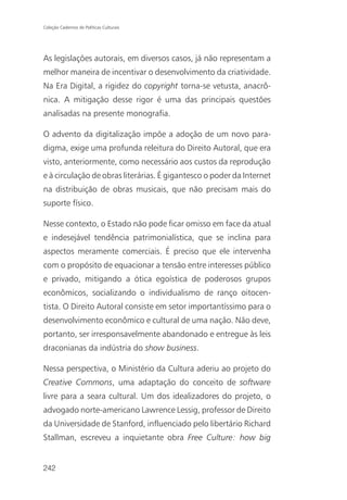 Coleção Cadernos de Políticas Culturais




As legislações autorais, em diversos casos, já não representam a
melhor maneira de incentivar o desenvolvimento da criatividade.
Na Era Digital, a rigidez do copyright torna-se vetusta, anacrô-
nica. A mitigação desse rigor é uma das principais questões
analisadas na presente monografia.

O advento da digitalização impõe a adoção de um novo para-
digma, exige uma profunda releitura do Direito Autoral, que era
visto, anteriormente, como necessário aos custos da reprodução
e à circulação de obras literárias. É gigantesco o poder da Internet
na distribuição de obras musicais, que não precisam mais do
suporte físico.

Nesse contexto, o Estado não pode ficar omisso em face da atual
e indesejável tendência patrimonialística, que se inclina para
aspectos meramente comerciais. É preciso que ele intervenha
com o propósito de equacionar a tensão entre interesses público
e privado, mitigando a ótica egoística de poderosos grupos
econômicos, socializando o individualismo de ranço oitocen-
tista. O Direito Autoral consiste em setor importantíssimo para o
desenvolvimento econômico e cultural de uma nação. Não deve,
portanto, ser irresponsavelmente abandonado e entregue às leis
draconianas da indústria do show business.

Nessa perspectiva, o Ministério da Cultura aderiu ao projeto do
Creative Commons, uma adaptação do conceito de software
livre para a seara cultural. Um dos idealizadores do projeto, o
advogado norte-americano Lawrence Lessig, professor de Direito
da Universidade de Stanford, influenciado pelo libertário Richard
Stallman, escreveu a inquietante obra Free Culture: how big


242
 