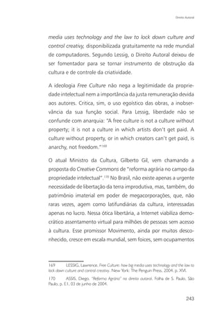 Direito Autoral




media uses technology and the law to lock down culture and
control creativy, disponibilizada gratuitamente na rede mundial
de computadores. Segundo Lessig, o Direito Autoral deixou de
ser fomentador para se tornar instrumento de obstrução da
cultura e de controle da criatividade.

A ideologia Free Culture não nega a legitimidade da proprie-
dade intelectual nem a importância da justa remuneração devida
aos autores. Critica, sim, o uso egoístico das obras, a inobser-
vância da sua função social. Para Lessig, liberdade não se
confunde com anarquia: “A free culture is not a culture without
property; it is not a culture in which artists don’t get paid. A
culture without property, or in which creators can’t get paid, is
anarchy, not freedom.”169

O atual Ministro da Cultura, Gilberto Gil, vem chamando a
proposta do Creative Commons de “reforma agrária no campo da
propriedade intelectual”.170 No Brasil, não existe apenas a urgente
necessidade de libertação da terra improdutiva, mas, também, do
patrimônio imaterial em poder de megacorporações, que, não
raras vezes, agem como latifundiárias da cultura, interessadas
apenas no lucro. Nessa ótica libertária, a Internet viabiliza demo-
crático assentamento virtual para milhões de pessoas sem acesso
à cultura. Esse promissor Movimento, ainda por muitos desco-
nhecido, cresce em escala mundial, sem foices, sem ocupamentos



169       LESSIG, Lawrence. Free Culture: how big media uses technology and the law to
lock down culture and control creativy. New York: The Penguin Press, 2004. p. XVI.
170        ASSIS, Diego. “Reforma Agrária” no direito autoral. Folha de S. Paulo, São
Paulo, p. E1, 03 de junho de 2004.


                                                                                   243
 