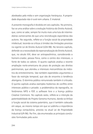 Coleção Cadernos de Políticas Culturais




alardeados pela mídia e sem organização hierárquica. A proprie-
dade disputada não é rural nem urbana. É imaterial.

A presente monografia é dividida em seis capítulos. No primeiro,
faz-se uma análise sobre a evolução histórica do Direito Autoral,
que, como se sabe, sempre foi muito mais uma luta de interme-
diários comerciantes do que uma reivindicação espontânea dos
autores. No segundo, reflete-se a função social da propriedade
intelectual, tecendo-se críticas à timidez das limitações previstas
na vigente Lei de Direito Autoral (LDA-98). No terceiro capítulo,
defende-se a necessidade da repersonalização do Direito Autoral,
que, no século XXI, deve ser antropocêntrico, considerando o
homem-criador, pessoa física, como o centro dos interesses, a
fonte de todos os valores. O quarto capítulo analisa a recente
ampliação norte-americana do prazo de proteção aos direitos
patrimoniais, que atendeu a interesses mercantilistas da indús-
tria do entretenimento. São também expendidos argumentos a
favor da restrição temporal, que vão de encontro à tendência
alienígena. O domínio público remunerado também é criticado.
O quinto capítulo analisa exemplos hodiernos de conflito entre
interesses público e privado: a problemática da reprografia, os
fenômenos MP3 e P2P, o software livre e a licença pública
Creative Commons. No capítulo sexto, reflete-se a intenção da
patenteabilidade do Projeto Genoma Humano, dando-se ênfase
à função social do sistema patentário, que é também colocado
em xeque, ao mesmo tempo em que se sublinha a importância
da licença compulsória, prevista na atual Lei de Propriedade
Industrial (LPI-96). Por fim, são enumeradas as principais conclu-
sões formuladas pelo autor.


244
 