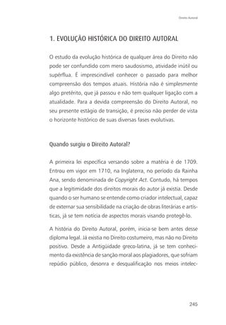 Direito Autoral




1. EVOLUÇÃO HISTÓRICA DO DIREITO AUTORAL

O estudo da evolução histórica de qualquer área do Direito não
pode ser confundido com mero saudosismo, atividade inútil ou
supérflua. É imprescindível conhecer o passado para melhor
compreensão dos tempos atuais. História não é simplesmente
algo pretérito, que já passou e não tem qualquer ligação com a
atualidade. Para a devida compreensão do Direito Autoral, no
seu presente estágio de transição, é preciso não perder de vista
o horizonte histórico de suas diversas fases evolutivas.



Quando surgiu o Direito Autoral?

A primeira lei específica versando sobre a matéria é de 1709.
Entrou em vigor em 1710, na Inglaterra, no período da Rainha
Ana, sendo denominada de Copyright Act. Contudo, há tempos
que a legitimidade dos direitos morais do autor já existia. Desde
quando o ser humano se entende como criador intelectual, capaz
de externar sua sensibilidade na criação de obras literárias e artís-
ticas, já se tem notícia de aspectos morais visando protegê-lo.

A história do Direito Autoral, porém, inicia-se bem antes desse
diploma legal. Já existia no Direito costumeiro, mas não no Direito
positivo. Desde a Antigüidade greco-latina, já se tem conheci-
mento da existência de sanção moral aos plagiadores, que sofriam
repúdio público, desonra e desqualificação nos meios intelec-




                                                                    245
 
