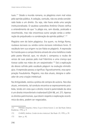 Coleção Cadernos de Políticas Culturais




tuais.171 Desde o mundo romano, os plagiários eram mal vistos
pela opinião pública. A violação, contudo, não era ainda conside-
rada lesão a um direito. Ou seja, não havia ainda uma sanção
institucionalizada. O saudoso autoralista Antônio Chaves ratifica
o entendimento de que “o plágio era, sem dúvida, praticado e
reconhecido, mas não encontrava outra sanção senão a verbe-
ração do prejudicado e a condenação da opinião pública”.172

Plagiário vem do latim plagiarius. Era quem, na Antiga Roma,
roubava escravos ou vendia como escravos indivíduos livres. O
vocábulo tem sua origem na Lex Fabia ex plagiariis. A expressão
foi trazida para o campo literário através de uma metáfora criada
pelo poeta Marcial, que, no século I, comparou o roubo de
versos de suas poesias pelo rival Fidentino a uma criança que
tivesse caído nas mãos de um seqüestrador.173 Daí a explicação
do desvio sofrido pelo vocábulo plagium na evolução etimoló-
gica. A expressão passou a significar, figurativamente, essa apro-
priação fraudulenta. Plagiário, nos dias atuais, designa o salte-
ador de uma criação intelectual.

Na Antigüidade, existia a prática de compra de autoria. Nos dias
atuais, entretanto, tal conduta encontra-se expressamente proi-
bida, tendo em vista que o direito moral à paternidade da obra
é um direito intransferível e inalienável (LDA-98, art. 27). Apenas
os direitos patrimoniais, que dizem respeito à exploração econô-
mica da obra, podem ser negociados.


171        MANSO, Eduardo J. Vieira. O que é Direito Autoral. 2. ed. São Paulo: Editora
Brasiliense, 1992, p. 9.
172           CHAVES, Antônio. Criador da obra intelectual. São Paulo: LTr, 1995, p. 39.
173           Idem, p. 40.


246
 