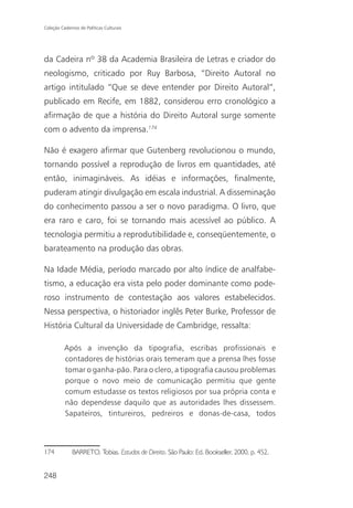 Coleção Cadernos de Políticas Culturais




da Cadeira nº 38 da Academia Brasileira de Letras e criador do
neologismo, criticado por Ruy Barbosa, “Direito Autoral no
artigo intitulado “Que se deve entender por Direito Autoral”,
publicado em Recife, em 1882, considerou erro cronológico a
afirmação de que a história do Direito Autoral surge somente
com o advento da imprensa.174

Não é exagero afirmar que Gutenberg revolucionou o mundo,
tornando possível a reprodução de livros em quantidades, até
então, inimagináveis. As idéias e informações, finalmente,
puderam atingir divulgação em escala industrial. A disseminação
do conhecimento passou a ser o novo paradigma. O livro, que
era raro e caro, foi se tornando mais acessível ao público. A
tecnologia permitiu a reprodutibilidade e, conseqüentemente, o
barateamento na produção das obras.

Na Idade Média, período marcado por alto índice de analfabe-
tismo, a educação era vista pelo poder dominante como pode-
roso instrumento de contestação aos valores estabelecidos.
Nessa perspectiva, o historiador inglês Peter Burke, Professor de
História Cultural da Universidade de Cambridge, ressalta:

          Após a invenção da tipografia, escribas profissionais e
          contadores de histórias orais temeram que a prensa lhes fosse
          tomar o ganha-pão. Para o clero, a tipografia causou problemas
          porque o novo meio de comunicação permitiu que gente
          comum estudasse os textos religiosos por sua própria conta e
          não dependesse daquilo que as autoridades lhes dissessem.
          Sapateiros, tintureiros, pedreiros e donas-de-casa, todos



174           BARRETO, Tobias. Estudos de Direito. São Paulo: Ed. Bookseller, 2000, p. 452.


248
 