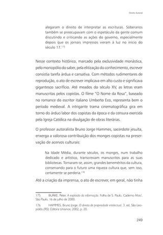 Direito Autoral




       alegaram o direito de interpretar as escrituras. Soberanos
       também se preocupavam com o espetáculo da gente comum
       discutindo e criticando as ações do governo, especialmente
       depois que os jornais impressos vieram à luz no início do
       século 17.175


Nesse contexto histórico, marcado pela exclusividade monástica,
pelo monopólio do saber, pela elitização do conhecimento, escrever
consistia tarefa árdua e cansativa. Com métodos rudimentares de
reprodução, o ato de escrever implicava em alto custo e significava
gigantesco sacrifício. Até meados do século XV, as letras eram
manuscritas pelos copistas. O filme “O Nome da Rosa”, baseado
no romance do escritor italiano Umberto Eco, representa bem o
período medieval. A intrigante trama cinematográfica gira em
torno do árduo labor dos copistas da época e da censura exercida
pela Igreja Católica na divulgação de obras literárias.

O professor autoralista Bruno Jorge Hammes, sacerdote jesuíta,
enxerga a valorosa contribuição dos monges copistas na preser-
vação de acervos culturais:

       Na Idade Média, durante séculos, os monges, num trabalho
       dedicado e artístico, transcreviam manuscritos para as suas
       bibliotecas. Tornaram-se, assim, grandes beneméritos da cultura,
       conservando para o futuro uma riqueza cultura que, sem isso,
       certamente se perderia.176

Até a criação da imprensa, o ato de escrever, em geral, não tinha


175       BURKE, Peter. A explosão da informação. Folha de S. Paulo, Caderno Mais!,
São Paulo, 16 de julho de 2000.
176       HAMMES, Bruno Jorge. O direito de propriedade intelectual. 3. ed. São Leo-
poldo (RS): Editora Unisinos: 2002, p. 20.


                                                                                 249
 