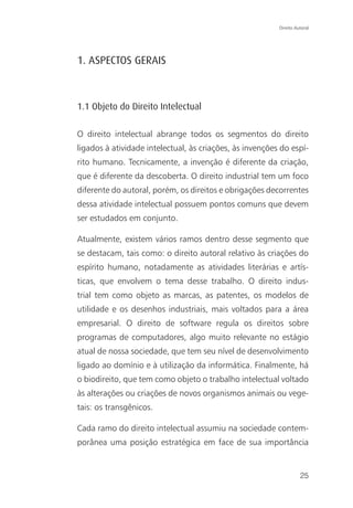 Direito Autoral




1. ASPECTOS GERAIS



1.1 Objeto do Direito Intelectual

O direito intelectual abrange todos os segmentos do direito
ligados à atividade intelectual, às criações, às invenções do espí-
rito humano. Tecnicamente, a invenção é diferente da criação,
que é diferente da descoberta. O direito industrial tem um foco
diferente do autoral, porém, os direitos e obrigações decorrentes
dessa atividade intelectual possuem pontos comuns que devem
ser estudados em conjunto.

Atualmente, existem vários ramos dentro desse segmento que
se destacam, tais como: o direito autoral relativo às criações do
espírito humano, notadamente as atividades literárias e artís-
ticas, que envolvem o tema desse trabalho. O direito indus-
trial tem como objeto as marcas, as patentes, os modelos de
utilidade e os desenhos industriais, mais voltados para a área
empresarial. O direito de software regula os direitos sobre
programas de computadores, algo muito relevante no estágio
atual de nossa sociedade, que tem seu nível de desenvolvimento
ligado ao domínio e à utilização da informática. Finalmente, há
o biodireito, que tem como objeto o trabalho intelectual voltado
às alterações ou criações de novos organismos animais ou vege-
tais: os transgênicos.

Cada ramo do direito intelectual assumiu na sociedade contem-
porânea uma posição estratégica em face de sua importância


                                                                    25
 