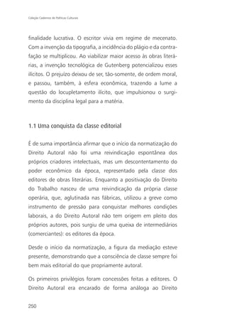 Coleção Cadernos de Políticas Culturais




finalidade lucrativa. O escritor vivia em regime de mecenato.
Com a invenção da tipografia, a incidência do plágio e da contra-
fação se multiplicou. Ao viabilizar maior acesso às obras literá-
rias, a invenção tecnológica de Gutenberg potencializou esses
ilícitos. O prejuízo deixou de ser, tão-somente, de ordem moral,
e passou, também, à esfera econômica, trazendo a lume a
questão do locupletamento ilícito, que impulsionou o surgi-
mento da disciplina legal para a matéria.



1.1 Uma conquista da classe editorial

É de suma importância afirmar que o início da normatização do
Direito Autoral não foi uma reivindicação espontânea dos
próprios criadores intelectuais, mas um descontentamento do
poder econômico da época, representado pela classe dos
editores de obras literárias. Enquanto a positivação do Direito
do Trabalho nasceu de uma reivindicação da própria classe
operária, que, aglutinada nas fábricas, utilizou a greve como
instrumento de pressão para conquistar melhores condições
laborais, a do Direito Autoral não tem origem em pleito dos
próprios autores, pois surgiu de uma queixa de intermediários
(comerciantes): os editores da época.

Desde o início da normatização, a figura da mediação esteve
presente, demonstrando que a consciência de classe sempre foi
bem mais editorial do que propriamente autoral.

Os primeiros privilégios foram concessões feitas a editores. O
Direito Autoral era encarado de forma análoga ao Direito


250
 