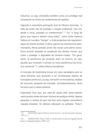 Direito Autoral




Industrial, ou seja, entendido também como um privilégio real
consistente no direito ao recebimento de royalties.

Segundo o autoralista português José de Oliveira Ascensão, “a
ratio da tutela não foi proteger a criação intelectual, mas sim,
desde o início, proteger os investimentos”.177 Foi “a força da
grana que ergue e destrói coisas belas”, como canta Caetano
Veloso em sua obra “Sampa”, a mola propulsora da regulamen-
tação do Direito Autoral. A ótica vigente era estritamente patri-
monialista. Nesse período ainda não existia uma plena consci-
ência autoral, baseada na amplitude dos direitos morais, que
visam a proteger a dignidade do homem-criador. “Em geral,
quem se beneficiava da proteção eram os livreiros, ou seja,
aqueles que investiam e corriam os riscos econômicos da inicia-
tiva comercial”178, ratifica Marisa Gandelman.

A invenção de Gutenberg trouxe um novo paradigma para as
obras literárias, que passaram a ser consideradas objetos de
transações comerciais, ou seja, tornaram-se mercadorias, objetos
de consumo, produtos de mercado. Conseqüentemente, fonte
lucrativa para a classe editorial.

Importante frisar que, por volta do século XVII, tanto editores
como autores ainda não eram titulares de qualquer direito. Apenas
possuíam a certeza de que não lhes seria imposta concorrência
naquela atividade. Os editores utilizavam os pretextos “fama”,


177       ASCENSÃO, José de Oliveira. Direito Autoral. 2. ed. Rio de Janeiro: Renovar,
1997, p. 4.
178        GANDELMAN, Marisa. Poder e conhecimento na economia global. Rio de
Janeiro: Civilização Brasileira, 2004, p 61.


                                                                                   251
 