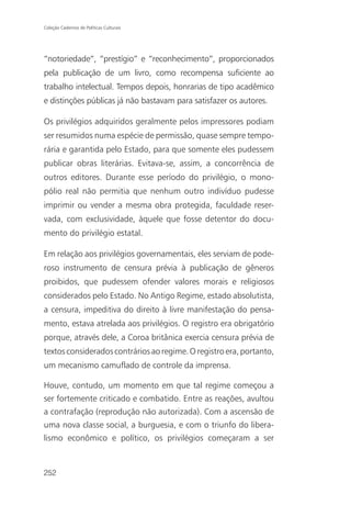 Coleção Cadernos de Políticas Culturais




“notoriedade”, “prestígio” e “reconhecimento”, proporcionados
pela publicação de um livro, como recompensa suficiente ao
trabalho intelectual. Tempos depois, honrarias de tipo acadêmico
e distinções públicas já não bastavam para satisfazer os autores.

Os privilégios adquiridos geralmente pelos impressores podiam
ser resumidos numa espécie de permissão, quase sempre tempo-
rária e garantida pelo Estado, para que somente eles pudessem
publicar obras literárias. Evitava-se, assim, a concorrência de
outros editores. Durante esse período do privilégio, o mono-
pólio real não permitia que nenhum outro indivíduo pudesse
imprimir ou vender a mesma obra protegida, faculdade reser-
vada, com exclusividade, àquele que fosse detentor do docu-
mento do privilégio estatal.

Em relação aos privilégios governamentais, eles serviam de pode-
roso instrumento de censura prévia à publicação de gêneros
proibidos, que pudessem ofender valores morais e religiosos
considerados pelo Estado. No Antigo Regime, estado absolutista,
a censura, impeditiva do direito à livre manifestação do pensa-
mento, estava atrelada aos privilégios. O registro era obrigatório
porque, através dele, a Coroa britânica exercia censura prévia de
textos considerados contrários ao regime. O registro era, portanto,
um mecanismo camuflado de controle da imprensa.

Houve, contudo, um momento em que tal regime começou a
ser fortemente criticado e combatido. Entre as reações, avultou
a contrafação (reprodução não autorizada). Com a ascensão de
uma nova classe social, a burguesia, e com o triunfo do libera-
lismo econômico e político, os privilégios começaram a ser



252
 