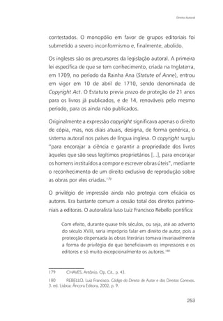 Direito Autoral




contestados. O monopólio em favor de grupos editoriais foi
submetido a severo inconformismo e, finalmente, abolido.

Os ingleses são os precursores da legislação autoral. A primeira
lei específica de que se tem conhecimento, criada na Inglaterra,
em 1709, no período da Rainha Ana (Statute of Anne), entrou
em vigor em 10 de abril de 1710, sendo denominada de
Copyright Act. O Estatuto previa prazo de proteção de 21 anos
para os livros já publicados, e de 14, renováveis pelo mesmo
período, para os ainda não publicados.

Originalmente a expressão copyright significava apenas o direito
de cópia, mas, nos diais atuais, designa, de forma genérica, o
sistema autoral nos países de língua inglesa. O copyright surgiu
“para encorajar a ciência e garantir a propriedade dos livros
àqueles que são seus legítimos proprietários [...], para encorajar
os homens instituídos a compor e escrever obras úteis”, mediante
o reconhecimento de um direito exclusivo de reprodução sobre
as obras por eles criadas.179

O privilégio de impressão ainda não protegia com eficácia os
autores. Era bastante comum a cessão total dos direitos patrimo-
niais a editoras. O autoralista luso Luiz Francisco Rebello pontifica:

       Com efeito, durante quase três séculos, ou seja, até ao advento
       do século XVIII, seria impróprio falar em direito de autor, pois a
       protecção dispensada às obras literárias tomava invariavelmente
       a forma de privilégio de que beneficiavam os impressores e os
       editores e só muito excepcionalmente os autores.180



179       CHAVES, Antônio. Op. Cit., p. 43.
180        REBELLO, Luiz Francisco. Código do Direito de Autor e dos Direitos Conexos.
3. ed. Lisboa: Âncora Editora, 2002, p. 9.


                                                                                   253
 