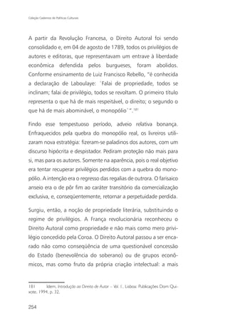 Coleção Cadernos de Políticas Culturais




A partir da Revolução Francesa, o Direito Autoral foi sendo
consolidado e, em 04 de agosto de 1789, todos os privilégios de
autores e editoras, que representavam um entrave à liberdade
econômica defendida pelos burgueses, foram abolidos.
Conforme ensinamento de Luiz Francisco Rebello, “é conhecida
a declaração de Laboulaye: ´Falai de propriedade, todos se
inclinam; falai de privilégio, todos se revoltam. O primeiro título
representa o que há de mais respeitável, o direito; o segundo o
que há de mais abominável, o monopólio`”.181

Findo esse tempestuoso período, adveio relativa bonança.
Enfraquecidos pela quebra do monopólio real, os livreiros utili-
zaram nova estratégia: fizeram-se paladinos dos autores, com um
discurso hipócrita e despistador. Pediram proteção não mais para
si, mas para os autores. Somente na aparência, pois o real objetivo
era tentar recuperar privilégios perdidos com a quebra do mono-
pólio. A intenção era o regresso das regalias de outrora. O farisaico
anseio era o de pôr fim ao caráter transitório da comercialização
exclusiva, e, conseqüentemente, retornar a perpetuidade perdida.

Surgiu, então, a noção de propriedade literária, substituindo o
regime de privilégios. A França revolucionária reconheceu o
Direito Autoral como propriedade e não mais como mero privi-
légio concedido pela Coroa. O Direito Autoral passou a ser enca-
rado não como conseqüência de uma questionável concessão
do Estado (benevolência do soberano) ou de grupos econô-
micos, mas como fruto da própria criação intelectual: a mais


181       Idem, Introdução ao Direito de Autor – Vol. I., Lisboa: Publicações Dom Qui-
xote, 1994, p. 32.


254
 