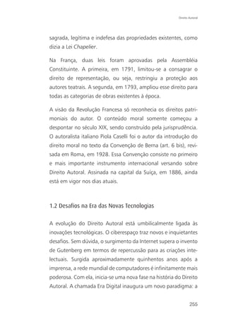 Direito Autoral




sagrada, legítima e indefesa das propriedades existentes, como
dizia a Lei Chapelier.

Na França, duas leis foram aprovadas pela Assembléia
Constituinte. A primeira, em 1791, limitou-se a consagrar o
direito de representação, ou seja, restringiu a proteção aos
autores teatrais. A segunda, em 1793, ampliou esse direito para
todas as categorias de obras existentes à época.

A visão da Revolução Francesa só reconhecia os direitos patri-
moniais do autor. O conteúdo moral somente começou a
despontar no século XIX, sendo construído pela jurisprudência.
O autoralista italiano Piola Caselli foi o autor da introdução do
direito moral no texto da Convenção de Berna (art. 6 bis), revi-
sada em Roma, em 1928. Essa Convenção consiste no primeiro
e mais importante instrumento internacional versando sobre
Direito Autoral. Assinada na capital da Suíça, em 1886, ainda
está em vigor nos dias atuais.



1.2 Desafios na Era das Novas Tecnologias

A evolução do Direito Autoral está umbilicalmente ligada às
inovações tecnológicas. O ciberespaço traz novos e inquietantes
desafios. Sem dúvida, o surgimento da Internet supera o invento
de Gutenberg em termos de repercussão para as criações inte-
lectuais. Surgida aproximadamente quinhentos anos após a
imprensa, a rede mundial de computadores é infinitamente mais
poderosa. Com ela, inicia-se uma nova fase na história do Direito
Autoral. A chamada Era Digital inaugura um novo paradigma: a


                                                                255
 