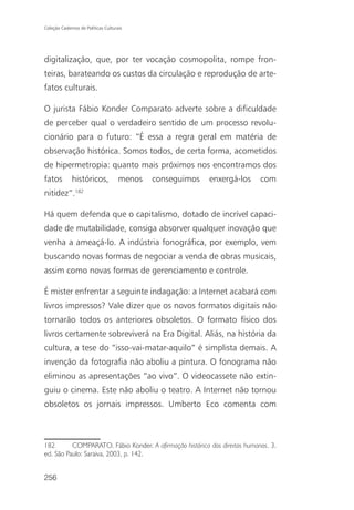 Coleção Cadernos de Políticas Culturais




digitalização, que, por ter vocação cosmopolita, rompe fron-
teiras, barateando os custos da circulação e reprodução de arte-
fatos culturais.

O jurista Fábio Konder Comparato adverte sobre a dificuldade
de perceber qual o verdadeiro sentido de um processo revolu-
cionário para o futuro: “É essa a regra geral em matéria de
observação histórica. Somos todos, de certa forma, acometidos
de hipermetropia: quanto mais próximos nos encontramos dos
fatos        históricos,             menos   conseguimos   enxergá-los     com
               182
nitidez”.

Há quem defenda que o capitalismo, dotado de incrível capaci-
dade de mutabilidade, consiga absorver qualquer inovação que
venha a ameaçá-lo. A indústria fonográfica, por exemplo, vem
buscando novas formas de negociar a venda de obras musicais,
assim como novas formas de gerenciamento e controle.

É mister enfrentar a seguinte indagação: a Internet acabará com
livros impressos? Vale dizer que os novos formatos digitais não
tornarão todos os anteriores obsoletos. O formato físico dos
livros certamente sobreviverá na Era Digital. Aliás, na história da
cultura, a tese do “isso-vai-matar-aquilo” é simplista demais. A
invenção da fotografia não aboliu a pintura. O fonograma não
eliminou as apresentações “ao vivo”. O videocassete não extin-
guiu o cinema. Este não aboliu o teatro. A Internet não tornou
obsoletos os jornais impressos. Umberto Eco comenta com



182       COMPARATO, Fábio Konder. A afirmação histórica dos direitos humanos. 3.
ed. São Paulo: Saraiva, 2003, p. 142.


256
 