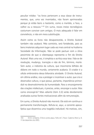 Direito Autoral




peculiar nitidez: “os livros pertencem a essa classe de instru-
mentos, que, uma vez inventados, não foram aprimorados
porque já estão bons o bastante, como o martelo, a faca, a
colher ou a tesoura.”183 Em suma, novos meios tecnológicos
costumam conviver com antigos. O mais adequado é falar em
convivência, e não em mera substituição.

Assim como os livros não desaparecerão, o Direito Autoral
também não acabará. Pelo contrário, será fortalecido, pois os
bens imateriais adquirem lugar cada vez mais central na hodierna
Sociedade da Informação. Não se pode pactuar com a ótica
pessimista de que o ciberespaço representa o fim do Direito
Autoral. Mais uma vez, é simplista e acrítica essa tese. Fala-se de
revolução, mudança, transição e não de fim, término, morte.
Sem autor, a indústria da cultura, que movimenta bilhões de
dólares em todo o mundo, certamente acabaria. O criador é a
célula embrionária dessa bilionária atividade. O Direito Autoral,
em última análise, visa a proteger e incentivar o autor, que cria e
desenvolve cultura, e que possui, portanto, importância primor-
dial no desenvolvimento da humanidade. Para o encorajamento
das criações intelectuais, é preciso, antes, encorajar o autor. Mas
como encorajá-lo? Mais adiante (item 3.3) serão devidamente
analisadas outras fontes motivacionais além da remuneração.

Em suma, o Direito Autoral não morrerá. Ele está em contínua e
permanente transformação. Refuta-se, aqui, a corrente apoca-
líptica que dissemina uma tragédia inelutável. Há motivos, sim,


183      ECO, Umberto. O livro contra-ataca. Folha de S. Paulo. Caderno Mais! p. 8,
14 de dezembro de 2003.


                                                                                257
 