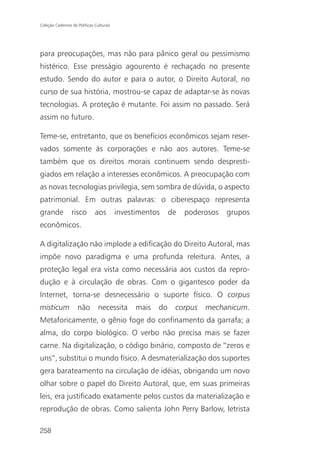 Coleção Cadernos de Políticas Culturais




para preocupações, mas não para pânico geral ou pessimismo
histérico. Esse presságio agourento é rechaçado no presente
estudo. Sendo do autor e para o autor, o Direito Autoral, no
curso de sua história, mostrou-se capaz de adaptar-se às novas
tecnologias. A proteção é mutante. Foi assim no passado. Será
assim no futuro.

Teme-se, entretanto, que os benefícios econômicos sejam reser-
vados somente às corporações e não aos autores. Teme-se
também que os direitos morais continuem sendo despresti-
giados em relação a interesses econômicos. A preocupação com
as novas tecnologias privilegia, sem sombra de dúvida, o aspecto
patrimonial. Em outras palavras: o ciberespaço representa
grande           risco        aos         investimentos     de   poderosos   grupos
econômicos.

A digitalização não implode a edificação do Direito Autoral, mas
impõe novo paradigma e uma profunda releitura. Antes, a
proteção legal era vista como necessária aos custos da repro-
dução e à circulação de obras. Com o gigantesco poder da
Internet, torna-se desnecessário o suporte físico. O corpus
misticum            não         necessita       mais   do    corpus   mechanicum.
Metaforicamente, o gênio foge do confinamento da garrafa; a
alma, do corpo biológico. O verbo não precisa mais se fazer
carne. Na digitalização, o código binário, composto de “zeros e
uns”, substitui o mundo físico. A desmaterialização dos suportes
gera barateamento na circulação de idéias, obrigando um novo
olhar sobre o papel do Direito Autoral, que, em suas primeiras
leis, era justificado exatamente pelos custos da materialização e
reprodução de obras. Como salienta John Perry Barlow, letrista

258
 