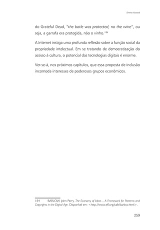 Direito Autoral




do Grateful Dead, “the botle was protected, no the wine”, ou
seja, a garrafa era protegida, não o vinho.184

A Internet instiga uma profunda reflexão sobre a função social da
propriedade intelectual. Em se tratando de democratização do
acesso à cultura, o potencial das tecnologias digitais é enorme.

Ver-se-á, nos próximos capítulos, que essa proposta de inclusão
incomoda interesses de poderosos grupos econômicos.




184        BARLOW, John Perry. The Economy of Ideas – A Framework for Patterns and
Copyrights in the Digital Age. Disponível em: <http://www.eff.org/cafe/barlow.html>.


                                                                                 259
 