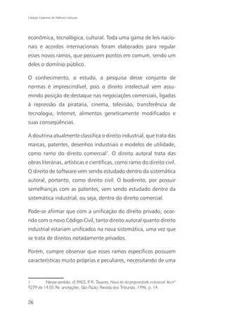 Coleção Cadernos de Políticas Culturais




econômica, tecnológica, cultural. Toda uma gama de leis nacio-
nais e acordos internacionais foram elaborados para regular
esses novos ramos, que possuem pontos em comum, sendo um
deles o domínio público.

O conhecimento, o estudo, a pesquisa desse conjunto de
normas é imprescindível, pois o direito intelectual vem assu-
mindo posição de destaque nas negociações comerciais, ligadas
à repressão da pirataria, cinema, televisão, transferência de
tecnologia, Internet, alimentos geneticamente modificados e
suas conseqüências.

A doutrina atualmente classifica o direito industrial, que trata das
marcas, patentes, desenhos industriais e modelos de utilidade,
como ramo do direito comercial1. O direito autoral trata das
obras literárias, artísticas e científicas, como ramo do direito civil.
O direito de software vem sendo estudado dentro da sistemática
autoral, portanto, como direito civil. O biodireito, por possuir
semelhanças com as patentes, vem sendo estudado dentro da
sistemática industrial, ou seja, dentro do direito comercial.

Pode-se afirmar que com a unificação do direito privado, ocor-
rida com o novo Código Civil, tanto direito autoral quanto direito
industrial estariam unificados na nova sistemática, uma vez que
se trata de direitos notadamente privados.

Porém, cumpre observar que esses ramos específicos possuem
características muito próprias e peculiares, necessitando de uma


1        Nesse sentido, cf. PAES, P R. Tavares. Nova lei da propriedade industrial: lei nº
                                   .
9279 de 14.05.96: anotações. São Paulo: Revista dos Tribunais, 1996. p. 14.


26
 