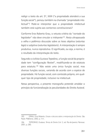 Direito Autoral




redigir o texto do art. 5º, XXIII (“a propriedade atenderá a sua
função social”), pensou também na chamada “propriedade inte-
lectual”? Pode-se interpretar que a propriedade intelectual
também está sujeita aos contornos constitucionais?

Conforme Eros Roberto Grau, o vetusto critério da “vontade do
legislador” não deve vincular o intérprete185. Resta ultrapassada
a velha e polêmica discussão sobre as teses objetiva (voluntas
legis) e subjetiva (voluntas legislatoris). A interpretação é sempre
produtiva, nunca reprodutiva. O significado, ou seja, a norma, é
o resultado da interpretação do texto.

Segundo o civilista Gustavo Tepedino, a função social da proprie-
dade tem “configuração flexível”, modificando-se de estatuto
para estatuto.186 Não existe uma única função social, mas
diversas funções sociais, variando de acordo com a espécie de
propriedade. Há função social, com conteúdo próprio, em qual-
quer tipo de propriedade, inclusive na intelectual.

Nessa perspectiva, a presente monografia pretende amoldar o
princípio da funcionalização às peculiaridades do Direito Autoral.




185       GRAU, Eros Roberto. Ensaio e discurso sobre a interpretação do Direito. São
Paulo: Malheiros, 2002, p. 111.
186       TEPEDINO, Gustavo. Temas de Direito Civil. 2. ed. Rio de Janeiro: Renovar,
2001, p. 280.


                                                                                  261
 