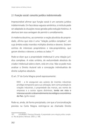 Coleção Cadernos de Políticas Culturais




2.1 Função social: conceito jurídico indeterminado

Imprescindível afirmar que função social é um conceito jurídico
indeterminado. Em face dessa vagueza semântica, o instituto pode
ser adaptado às situações novas geradas pela evolução histórica. A
abertura tem essa vantagem de permitir o amoldamento.

A moderna doutrina, ao comentar a noção pluralista de proprie-
dade, afirma que esta é uma “relação jurídica complexa”, em
cujo âmbito estão inseridos múltiplos direitos e deveres. Existem
centros de interesses proprietários e não-proprietários, que
geram direitos e deveres a ambos os lados.187

Pode-se dizer que a propriedade intelectual é uma relação jurí-
dica complexa. A visão unitária, de exclusividade absoluta do
criador intelectual sobre o bem, está em crise. Não se pode mais
analisar o Direito Autoral sob a concepção individualista de
direito subjetivo absoluto.

O art. 5º da Carta Magna prevê expressamente:

          XXIX – a lei assegurará aos autores de inventos industriais
          privilégio temporário para sua utilização, bem como proteção às
          criações industriais, à propriedade das marcas, aos nomes de
          empresas e a outros signos distintivos, tendo em vista o
          interesse social e o desenvolvimento tecnológico e econômico
          do País. [grifo nosso]


Pode-se, ainda, de forma precipitada, crer que a funcionalização
prevista na Carta Magna restringe-se ao chamado Direito


187       LOUREIRO, Francisco Eduardo. A propriedade como relação jurídica comple-
xa. Rio de Janeiro: Renovar, 2003, p. 188.


262
 