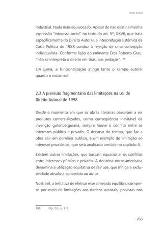 Direito Autoral




Industrial. Nada mais equivocado. Apesar de não existir a mesma
expressão “interesse social” no texto do art. 5º, XXVII, que trata
especificamente do Direito Autoral, a interpretação sistêmica da
Carta Política de 1988 conduz à rejeição de uma concepção
individualista. Conforme lição do eminente Eros Roberto Grau,
“não se interpreta o direito em tiras, aos pedaços”.188

Em suma, a funcionalização atinge tanto o campo autoral
quanto o industrial.



2.2 A previsão fragmentária das limitações na Lei de
Direito Autoral de 1998

Desde o momento em que as obras literárias passaram a ser
produtos comercializados, como conseqüência inevitável da
invenção gutenberguiana, sempre houve o conflito entre os
interesses público e privado. O decurso do tempo, que faz a
obra cair em domínio público, é um exemplo de limitação ao
interesse privatístico, que será analisado amiúde no capítulo 4.

Existem outras limitações, que buscam equacionar os conflitos
entre interesses público e privado. A doutrina norte-americana
denomina a utilização eqüitativa de fair use, que mitiga a exclu-
sividade absoluta concedida ao autor.

No Brasil, a tentativa de efetivar esse almejado equilíbrio cumpre-
se por meio de limitações aos direitos autorais, previstas nos



188     Op. Cit., p. 113.


                                                                  263
 