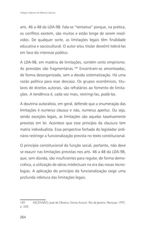 Coleção Cadernos de Políticas Culturais




arts. 46 a 48 da LDA-98. Fala-se “tentativa” porque, na prática,
os conflitos existem, são muitos e estão longe de serem resol-
vidos. De qualquer sorte, as limitações legais têm finalidade
educativa e sociocultural. O autor e/ou titular deve(m) tolerá-las
em face do interesse público.

A LDA-98, em matéria de limitações, contém certo empirismo.
As previsões são fragmentárias.189 Encontram-se amontoadas,
de forma desorganizada, sem a devida sistematização. Há uma
razão política para esse descaso. Os grupos econômicos, titu-
lares de direitos autorais, são refratários ao fomento de limita-
ções. A tendência é, cada vez mais, restringi-las, podá-las.

A doutrina autoralista, em geral, defende que a enumeração das
limitações é numerus clausus e não, numerus apertus. Ou seja,
sendo exceções legais, as limitações são aquelas taxativamente
previstas em lei. Acontece que esse princípio da clausura tem
matriz individualista. Essa perspectiva fechada do legislador ordi-
nário restringe a funcionalização prevista no texto constitucional.

O princípio constitucional da função social, portanto, não deve
se exaurir nas limitações previstas nos arts. 46 a 48 da LDA-98,
que, sem dúvida, são insuficientes para regular, de forma demo-
crática, a utilização de obras intelectuais na era das novas tecno-
logias. A aplicação do princípio da funcionalização exige uma
profunda releitura das limitações legais.




189           ASCENSÃO, José de Oliveira. Direito Autoral. Rio de Janeiro: Renovar, 1997,
p. 268.


264
 