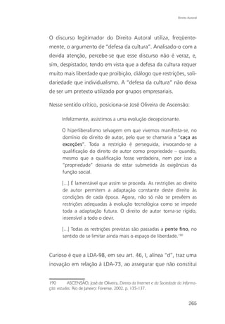 Direito Autoral




O discurso legitimador do Direito Autoral utiliza, freqüente-
mente, o argumento de “defesa da cultura”. Analisado-o com a
devida atenção, percebe-se que esse discurso não é veraz, e,
sim, despistador, tendo em vista que a defesa da cultura requer
muito mais liberdade que proibição, diálogo que restrições, soli-
dariedade que individualismo. A “defesa da cultura” não deixa
de ser um pretexto utilizado por grupos empresariais.

Nesse sentido crítico, posiciona-se José Oliveira de Ascensão:

       Infelizmente, assistimos a uma evolução decepcionante.

       O hiperliberalismo selvagem em que vivemos manifesta-se, no
       domínio do direito de autor, pelo que se chamaria a “caça as
       exceções”. Toda a restrição é perseguida, invocando-se a
       qualificação do direito de autor como propriedade – quando,
       mesmo que a qualificação fosse verdadeira, nem por isso a
       “propriedade” deixaria de estar submetida às exigências da
       função social.

       [...] É lamentável que assim se proceda. As restrições ao direito
       de autor permitem a adaptação constante deste direito às
       condições de cada época. Agora, não só não se prevêem as
       restrições adequadas à evolução tecnológica como se impede
       toda a adaptação futura. O direito de autor torna-se rígido,
       insensível a todo o devir.

       [...] Todas as restrições previstas são passadas a pente fino, no
       sentido de se limitar ainda mais o espaço de liberdade.190


Curioso é que a LDA-98, em seu art. 46, I, alínea “d”, traz uma
inovação em relação à LDA-73, ao assegurar que não constitui


190       ASCENSÃO, José de Oliveira. Direito da Internet e da Sociedade da Informa-
ção: estudos. Rio de Janeiro: Forense, 2002, p. 135-137.


                                                                                 265
 