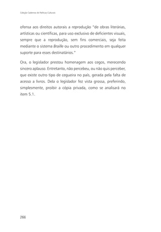 Coleção Cadernos de Políticas Culturais




ofensa aos direitos autorais a reprodução “de obras literárias,
artísticas ou científicas, para uso exclusivo de deficientes visuais,
sempre que a reprodução, sem fins comerciais, seja feita
mediante o sistema Braille ou outro procedimento em qualquer
suporte para esses destinatários.”

Ora, o legislador prestou homenagem aos cegos, merecendo
sincero aplauso. Entretanto, não percebeu, ou não quis perceber,
que existe outro tipo de cegueira no país, gerada pela falta de
acesso a livros. Dela o legislador fez vista grossa, preferindo,
simplesmente, proibir a cópia privada, como se analisará no
item 5.1.




266
 