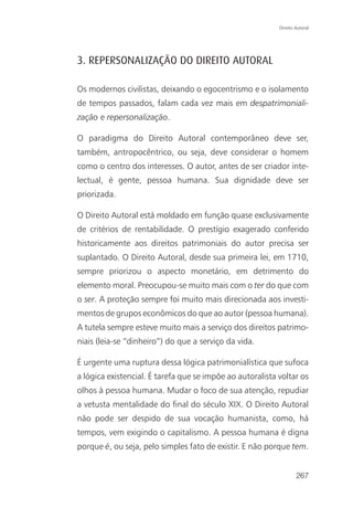 Direito Autoral




3. REPERSONALIZAÇÃO DO DIREITO AUTORAL

Os modernos civilistas, deixando o egocentrismo e o isolamento
de tempos passados, falam cada vez mais em despatrimoniali-
zação e repersonalização.

O paradigma do Direito Autoral contemporâneo deve ser,
também, antropocêntrico, ou seja, deve considerar o homem
como o centro dos interesses. O autor, antes de ser criador inte-
lectual, é gente, pessoa humana. Sua dignidade deve ser
priorizada.

O Direito Autoral está moldado em função quase exclusivamente
de critérios de rentabilidade. O prestígio exagerado conferido
historicamente aos direitos patrimoniais do autor precisa ser
suplantado. O Direito Autoral, desde sua primeira lei, em 1710,
sempre priorizou o aspecto monetário, em detrimento do
elemento moral. Preocupou-se muito mais com o ter do que com
o ser. A proteção sempre foi muito mais direcionada aos investi-
mentos de grupos econômicos do que ao autor (pessoa humana).
A tutela sempre esteve muito mais a serviço dos direitos patrimo-
niais (leia-se “dinheiro”) do que a serviço da vida.

É urgente uma ruptura dessa lógica patrimonialística que sufoca
a lógica existencial. É tarefa que se impõe ao autoralista voltar os
olhos à pessoa humana. Mudar o foco de sua atenção, repudiar
a vetusta mentalidade do final do século XIX. O Direito Autoral
não pode ser despido de sua vocação humanista, como, há
tempos, vem exigindo o capitalismo. A pessoa humana é digna
porque é, ou seja, pelo simples fato de existir. E não porque tem.


                                                                   267
 