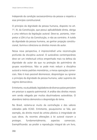 Coleção Cadernos de Políticas Culturais




Independe da condição socioeconômica da pessoa o respeito a
esse princípio constitucional.

O princípio da dignidade da pessoa humana, disposto no art.
1º, III, da Constituição, que possui aplicabilidade direta, obriga
a uma releitura da legislação autoral. Deve-se, portanto, inter-
pretar a LDA à luz da Constituição, e não ao contrário. A tutela
da dignidade da pessoa humana, ao ganhar projeção constitu-
cional, ilumina e direciona os direitos morais do autor.

Nessa nova perspectiva, é imprescindível uma reconstrução
profunda da disciplina autoral. O autoralista contemporâneo
deve ser um intelectual crítico empenhado mais na defesa da
dignidade do autor do que na proteção do patrimônio de
grupos econômicos. Não se pode mais reduzir a disciplina
autoral a meros padrões monetários, a meras operações comer-
ciais. Não é mais possível desmerecer, desprestigiar ou ignorar
o princípio da dignidade da pessoa humana, valor supremo do
regime democrático.

Entretanto, na atualidade, legisladores de diversos países persistem
em priorizar o aspecto patrimonial. A análise dos direitos morais
vem sendo relegada por muitos doutrinadores autoralistas. O
abandono teórico demonstra o desprestígio do tema.

No Brasil, reclama-se muito da contrafação e dos valores
cobrados pelo ECAD. Entretanto, pouquíssimo se fala, por
exemplo, do direito moral do artista plástico à integridade de
suas obras. As recentes alterações à lei autoral visaram a
proteger,                fundamentalmente,   aspectos   comerciais.
Exemplificando: ao proibir a reprodução integral de um livro,

268
 