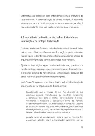Direito Autoral




sistematização particular para entendimento mais profundo de
seus institutos. A sistematização do direito intelectual, reunindo
esses novos ramos do direito que estão em franca expansão, é
muito importante para sua exata compreensão e manuseio.



1.2 Importância do Direito Intelectual na Sociedade de
Informação e Tecnologia Globalizada

O direito intelectual formado pelo direito industrial, autoral, infor-
mático e de cultivares, enfrenta a transformação imposta pela infor-
mática e pela rede internacional que tornou instantânea a troca de
arquivos de informação com os conteúdos mais variados.

Ajustar as imposições legais do direito intelectual, que tem por
missão proteger os autores e as empresas titulares desses direitos,
é o grande desafio do novo milênio, sem contudo, descurar das
obras não mais patrimonialmente protegidas.

José Carlos Tinoco ao comentar o direito industrial tratando da
importância desse segmento do direito afirma:

      Considerando que a riqueza de um País depende de sua
      produção agrícola, manufatureira ou industrial, chegaremos
      à conclusão que para o melhor aproveitamento e desen-
      volvimento é necessária a colaboração direta do homem.
      Se o homem continuasse a se utilizar das coisas da natureza tal como
      se encontram ou com pequenos melhoramentos, jamais sairíamos
      do estágio inicial, todavia, para o bem da própria humanidade o
      homem foi evoluindo e muito tem ainda a alcançar.

      Através desse desenvolvimento nota-se que o homem foi,
      a princípio, artesão, isto é, o trabalhador autônomo, por ser


                                                                          27
 