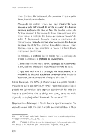 Coleção Cadernos de Políticas Culturais




          novos domínios. O movimento é, aliás, universal no que respeita
          às nações mais desenvolvidas.

          Afigurando-nos melhor, vemos que este movimento toca
          apenas o lado patrimonial do direito de autor. De direitos
          pessoais praticamente não se fala. Os Estados Unidos da
          América aderiram à Convenção de Berna, mas continuam sem
          prever sequer a proteção dos direitos pessoais ou “morais” de
          autor. A Comunidade Européia realiza o movimento de
          harmonização, mas adia sempre a harmonização dos direitos
          pessoais, não obstante as grandes disparidades existentes nesse
          domínio entre os seus membros: a França e o Reino Unido
          representam os extremos.

          Na realidade, a proteção que se realiza não é a proteção da
          criação intelectual: é a proteção do investimento.

          (...) O que se contesta não é, porém, a proteção do investimento:
          é, sim, que essa proteção se faça através do direito de autor.

          O que está mal não é a proteção do investimento; é a
          hipocrisia do discurso autoralista contemporâneo. Invoca-se
          Beethoven, para tudo reverter afinal para Bill Gates.191

Clóvis Beviláqua, em 1896, já afirmava que o aspecto moral é
mais digno que o econômico. In verbis: “este direito [autoral] só
poderá ser apreendido pelo aspecto econômico? Por trás do
interesse econômico não se abriga um outro, tanto ou mais
digno de proteção jurídica? Eu o creio firmemente”.192

Os pessimistas falam que o Direito Autoral agoniza em crise. Na
verdade, o que está em crise é a visão patrimonialística, a ótica


191       ASCENSÃO, José Oliveira. Direito da Internet e da Sociedade da Informação.
Rio de Janeiro: Forense, 2002, p. 130-132.
192         BEVILÁQUA, Clóvis. Resumo das Lições de Legislação Comparada sobre o Di-
reito Privado. 2. ed.. Recife: Ed. José Luiz da Fonseca Magalhães, 1896, p. 140.


270
 