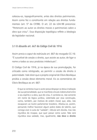 Coleção Cadernos de Políticas Culturais




colocou-os, topograficamente, antes dos direitos patrimoniais.
Assim como fez o constituinte em relação aos direitos funda-
mentais (art. 5º da CF/98). O art. 22 da LDA-98 preconiza:
“Pertencem ao autor os direitos morais e patrimoniais sobre a
obra que criou”. Essa disposição topológica reflete a ideologia
do legislador nacional.



3.1 O absurdo art. 667 do Código Civil de 1916

Assim previa o caput do esdrúxulo art. 667 do revogado CC-16:
“É suscetível de cessão o direito, que assiste ao autor, de ligar o
nome a todos os seus produtos intelectuais”.

O Código Civil de 1916, já na época de sua promulgação, foi
criticado como retrógrado, ao permitir a cessão do direito à
paternidade. Vale dizer que o projeto original de Clóvis Beviláqua
proibia a cessão desse elemento moral. Eis os comentários de
Clóvis Beviláqua ao art. 667:

          O que se contesta é que o autor possa despojar-se dessa irradiação
          da sua personalidade, que se manifesta vínculo indestrutível entre
          o seu espírito e a obra, que ele criou. E contesta-se, não somente
          em nome da lógica jurídica, violentada por essa construção,
          como, também, por motivos de ordem moral, que, aliás, não
          escaparam ao ilustre parlamentar brasileiro. Afastou-se, porém,
          pensando melhor favorecer algum pobre diabo de talento, que
          consiga viver à custa da “vaidade”, ridícula sem dúvida, mas não
          injurídica do incapaz, que quer passar como autor. Não será
          injurídica essa vaidade, mas, igualmente, não deve o direito




272
 
