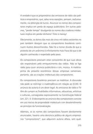 Direito Autoral




A verdade é que os proprietários das emissoras de rádio são polí-
ticos e empresários, que, salvo raras exceções, pensam, exclusiva-
mente, na obtenção de lucros. Anunciar os nomes dos composi-
tores implica em perda de espaço publicitário. Em outras pala-
vras, “perder tempo” divulgando os nomes dos criadores intelec-
tuais implica em perder dinheiro! Time is money!

Obviamente, os donos das mais de cinco mil rádios existentes no
país também desejam que os compositores brasileiros conti-
nuem ilustres desconhecidos. Não há a menor dúvida de que o
protesto de um anônimo é infinitamente mais fraco do que o de
alguém conhecido e respeitado pelo povo.

Os compositores precisam estar conscientes de que suas obras
são responsáveis pelo enriquecimento das rádios. Não se liga
rádio para ouvir anúncio publicitário e sim, música. A matéria-
prima do proveito econômico dessas empresas comerciais,
portanto, são as criações intelectuais dos compositores.

Os compositores brasileiros precisam se mobilizar. A discussão
não pode se restringir à inadimplência em relação ao ECAD. O
anúncio da autoria é um dever legal. As emissoras de rádio e TV
têm de cumprir as finalidades informativas, educativas, artísticas
e culturais, consagradas expressamente na Constituição Federal
(art. 221, I). O desrespeito ao anúncio dos compositores consiste
em uso nocivo da propriedade intelectual e em desatendimento
ao princípio da funcionalização.

Ademais, se os nomes dos compositores fossem devidamente
anunciados, haveria uma denúncia pública de alguns empresá-
rios “comprositores”, que adquirem autoria alheia, sem qual-

                                                                 275
 