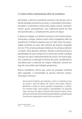 Direito Autoral




3.3 Outras fontes motivacionais além da econômica

Há tempos, a doutrina autoralista sustenta a tese de que, sem a
devida proteção econômica ao autor, a criatividade ficará deses-
timulada e o patrimônio cultural das nações sofrerá, inevitavel-
mente, graves conseqüências. Esse tradicional ponto de vista
será questionado e, cuidadosamente, posto em xeque.

É oportuno indagar se o dinheiro consiste na única fonte motiva-
cional para a criação. Existem outros meios instigadores além do
econômico? A História comprova que sim. Bem antes da exclusi-
vidade conferida ao autor pelo advento do pioneiro Copyright
Act, de 1710, já havia produção intelectual. Os artistas já existiam
e criavam. Seria absurdo, portanto, levantar a premissa de que a
possibilidade de lucro sempre foi (e continuará sendo) condição
sine qua non para o desenvolvimento da cultura. Em outras pala-
vras: subestimar a motivação intrínseca do autor, considerando-a
secundária para o estímulo da criação intelectual, consiste em
fuga de uma análise sob múltiplas perspectivas.

Marisa Gandelman afirma que, antes da proteção conferida
pelo copyright, a humanidade já possuía estímulo criativo,
motivação intrínseca:

      Vamos tentar imaginar, por exemplo, a vida e o contexto em que
      foi criada a obra de gênios da música como Bach, Mozart,
      Beethoven e todos os outros grandes compositores e artistas.
      Em primeiro lugar, como explicar a genialidade? Em segundo
      lugar, será que, em algum momento do processo criativo, serviu
      para eles como estímulo o direito de propriedade e a compensação
      financeira da exploração comercial de suas obras?195




195     Op. Cit., p. 154.


                                                                     277
 