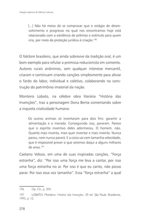 Coleção Cadernos de Políticas Culturais




          [...] Não há meios de se comprovar que o estágio de desen-
          volvimento e progresso no qual nos encontramos hoje está
          relacionado com a existência de prêmios e estímulo para quem
          cria, por meio da proteção jurídica à criação.196



O folclore brasileiro, que ainda sobrevive da tradição oral, é um
bom exemplo para refutar a premissa reducionista em comento.
Autores rurais anônimos, sem qualquer interesse mercantil,
criaram e continuam criando canções simplesmente para aliviar
o fardo do labor, individual e coletivo, colaborando na cons-
trução do patrimônio imaterial da nação.

Monteiro Lobato, na célebre obra literária “História das
Invenções”, traz a personagem Dona Benta comentando sobre
a inquieta criatividade humana:

          Os outros animais só inventaram para dois fins: garantir a
          alimentação e a morada. Conseguindo isso, pararam. Parece
          que o espírito inventivo deles adormeceu. O homem, não.
          Quanto mais inventa, mais quer inventar e mais inventa. Nunca
          parou, nem nunca parará. E a coisa vai com tamanha velocidade,
          que é impossível prever o que seremos daqui a alguns milhares
          de anos.197

Caetano Veloso, em uma de suas inspiradas canções, “Força
estranha”, diz: “Por isso uma força me leva a cantar, por isso
uma força estranha no ar. Por isso é que eu canto, não posso
parar. Por isso essa voz tamanha”. Essa “força estranha” a qual



196           Op. Cit., p. 304.
197       LOBATO, Monteiro. História das Invenções. 29 ed. São Paulo: Brasiliense,
1995, p. 12.


278
 