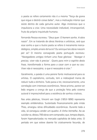 Direito Autoral




o poeta se refere certamente não é a mesma “força da grana
que ergue e destrói coisas belas”, mas a motivação interior que
existe dentro de cada genuíno autor. Algo misterioso que o
impulsiona a criar. Uma necessidade inelutável, intransponível,
fruto da própria inquietude humana.

Fernando Pessoa escreveu: “Deus quer. O homem sonha. A obra
nasce”. Em se tratando de obras literárias e artísticas, será que
esse sonho a que o ilustre poeta se refere é meramente merca-
dológico, simples anseio de lucro? Ou será que tais obras nascem
per se? O mesmo consagrado poeta português escreveu:
“Navegadores antigos tinham uma frase gloriosa: ´Navegar é
preciso; viver não é preciso`. Quero para mim o espírito desta
frase, transformada a forma para a casar com o que eu sou:
Viver não é necessário; o que é necessário é criar.”

Geralmente, a paixão é uma perene fonte motivacional para os
artistas. O capitalismo, contudo, tem a indesejável mania de
reduzir tudo a dinheiro. Tudo passa a ter, necessariamente, uma
correlação com interesses econômicos. Nesse prisma, parece ser
ledo engano a crença de que a proteção feita pelo sistema
autoral é imprescindível para a existência de sonhos criativos.

Nas artes plásticas, Vincent van Gogh (1853-1890) representa
exemplo emblemático. Sustentado financeiramente pelo irmão
Theo, amargou sérias dificuldades econômicas. Durante toda a
vida, só conseguiu vender um quadro: A Vinha Vermelha. Ao ao
suicidar-se, deixou 700 obras sem comprador, que, tempos depois,
foram hipervalorizadas no mercado capitalista de belas artes. O
período em que esteve doente foi criativamente fecundo, de


                                                                 279
 