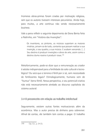 Direito Autoral




Inúmeras obras-primas foram criadas por motivação religiosa,
sem que os autores tivessem interesses pecuniários. Ainda hoje,
para muitos, a arte continua não sendo necessariamente
business.

Vale a pena refletir o seguinte depoimento de Dona Benta feito
a Pedrinho, em “História das Invenções”:

      Os inventores, os pintores, os músicos suportam as maiores
      misérias, privam-se de tudo, contanto que possam realizar a sua
      invenção, o seu quadro, a sua música. E acabam vencendo. [...]
      Seu destino é produzir invenções e obras de arte, assim como o
      destino duma roseira é produzir rosas.199



Metaforicamente, pode-se dizer que a remuneração ao criador
é adubo indispensável para a fertilidade do solo cultural e tecno-
lógico? Ou será que o terreno é fértil por si só, sem necessidade
de fertilizantes legais? Etimologicamente, humano vem de
“humus” (terra fértil). Nessa perspectiva, o seu potencial criativo
não está necessariamente atrelado ao discurso capitalista do
sistema autoral.



3.4 O preconceito em relação ao trabalho intelectual

Seguramente, existem outras fontes motivacionais além da
econômica. Mas o autor precisa de dinheiro para sobreviver.
Afinal de contas, ele também tem contas a pagar. O trabalho


199     Op. Cit., p. 54-55.


                                                                    281
 